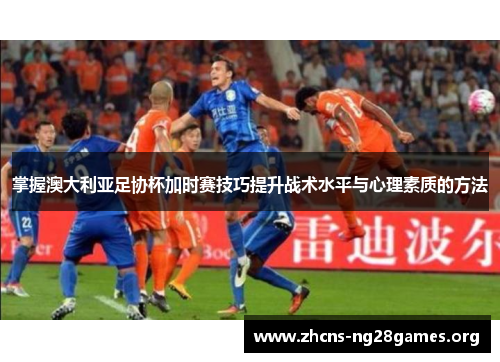 掌握澳大利亚足协杯加时赛技巧提升战术水平与心理素质的方法