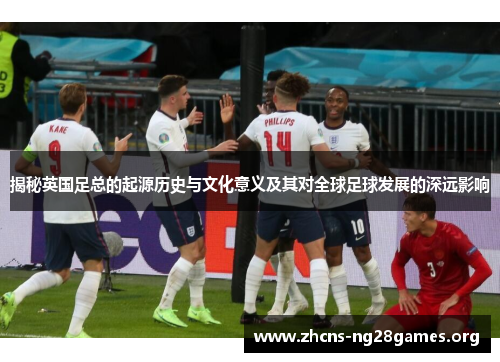 揭秘英国足总的起源历史与文化意义及其对全球足球发展的深远影响