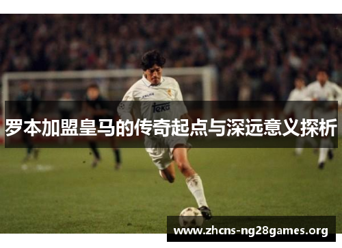 罗本加盟皇马的传奇起点与深远意义探析 罗本加盟皇马的传奇起点与深远意义探析