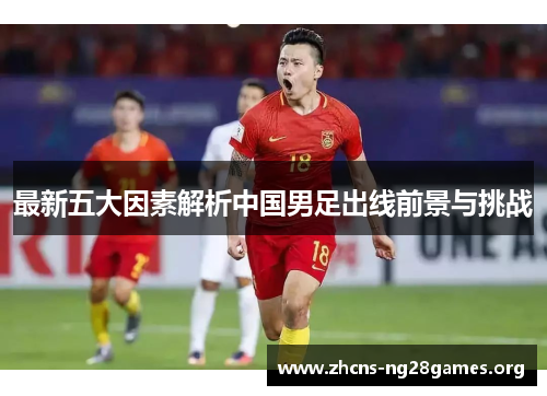 最新五大因素解析中国男足出线前景与挑战
