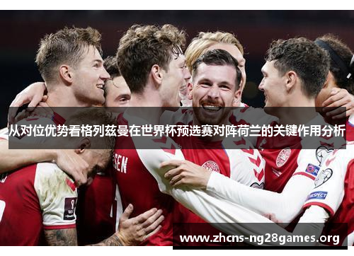 从对位优势看格列兹曼在世界杯预选赛对阵荷兰的关键作用分析